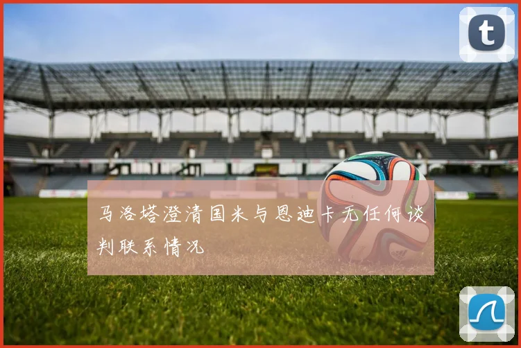马洛塔澄清国米与恩迪卡无任何谈判联系情况