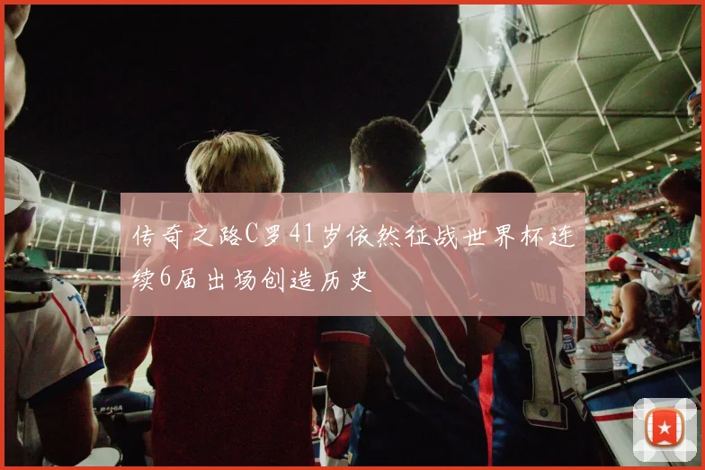 传奇之路C罗41岁依然征战世界杯连续6届出场创造历史