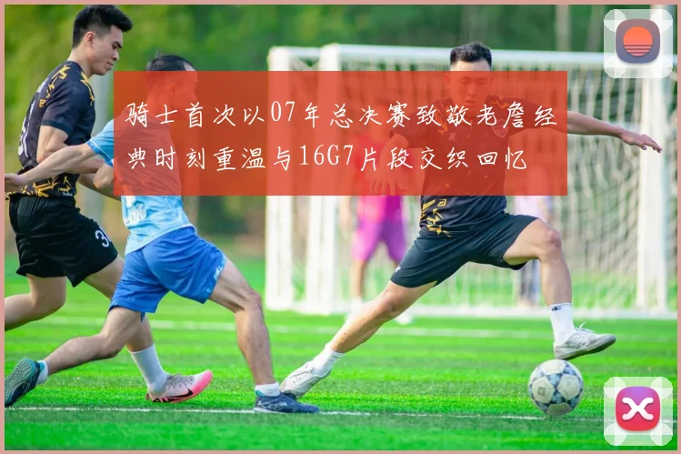 骑士首次以07年总决赛致敬老詹经典时刻重温与16G7片段交织回忆