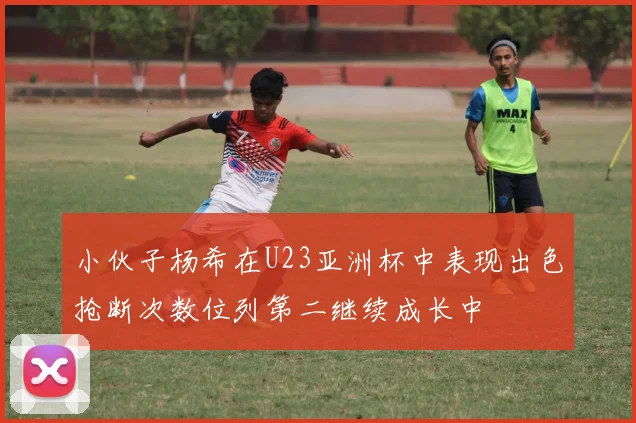 小伙子杨希在U23亚洲杯中表现出色抢断次数位列第二继续成长中