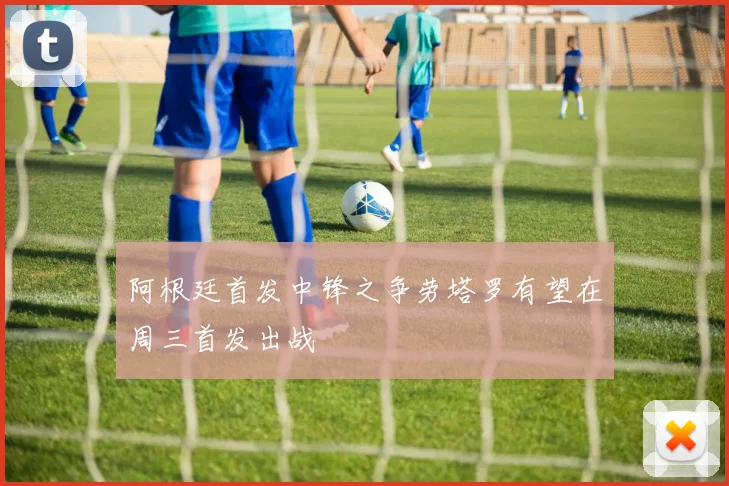阿根廷首发中锋之争劳塔罗有望在周三首发出战