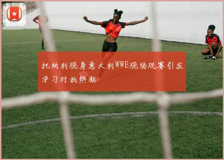 托纳利现身意大利WWE现场观赛引发学习对抗热潮