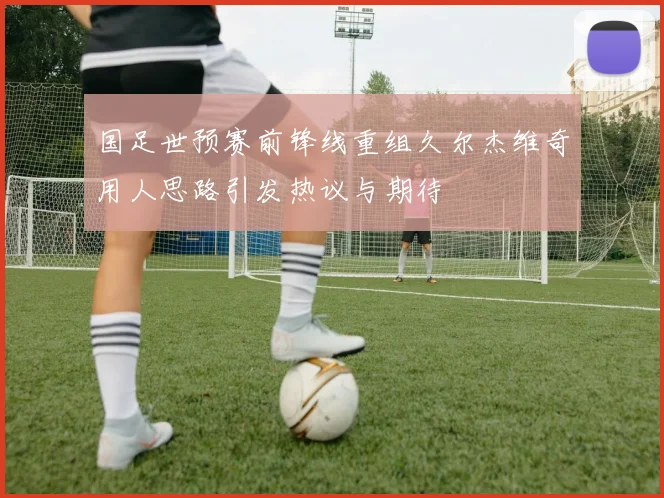国足世预赛前锋线重组久尔杰维奇用人思路引发热议与期待