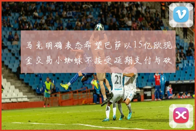 马竞明确表态希望巴萨以15亿欧现金交易小蜘蛛不接受延期支付与砍价