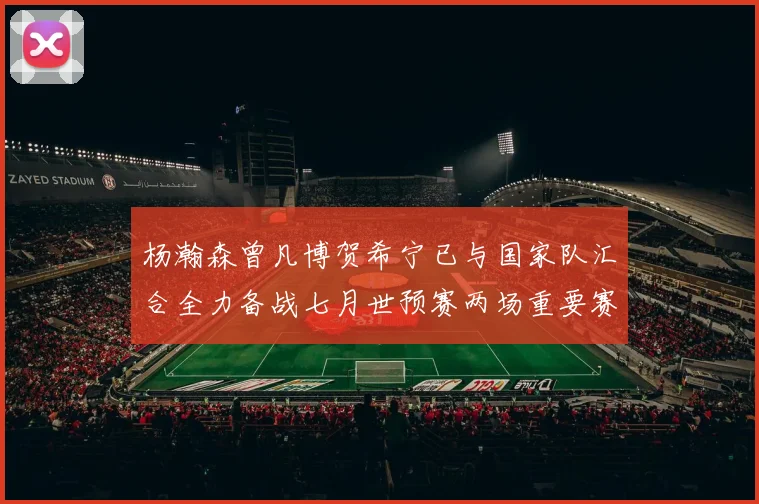 杨瀚森曾凡博贺希宁已与国家队汇合全力备战七月世预赛两场重要赛事