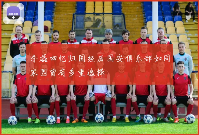 李磊回忆归国经历国安俱乐部如同家园曾有多重选择