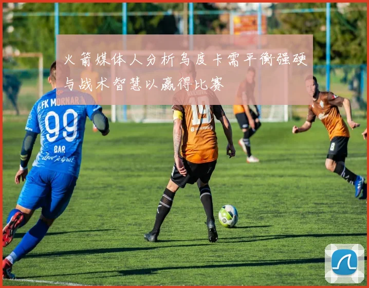 火箭媒体人分析乌度卡需平衡强硬与战术智慧以赢得比赛