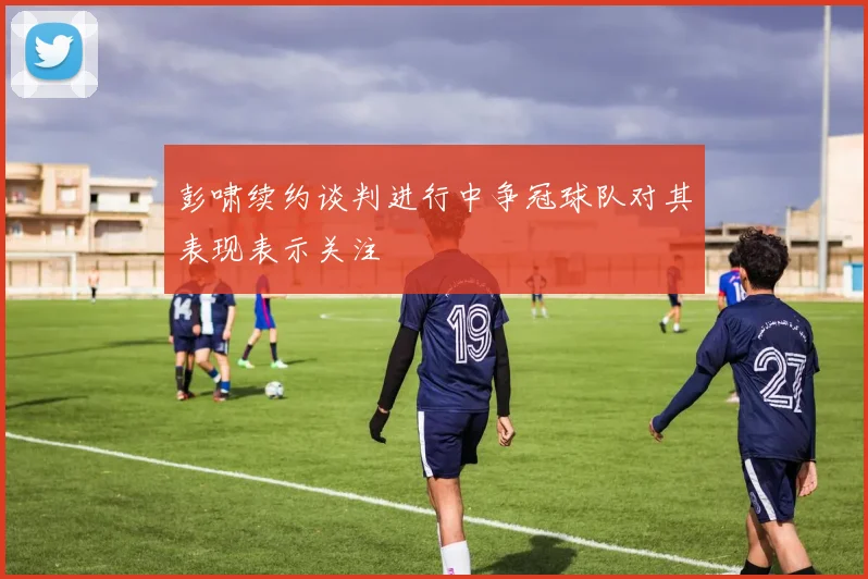 彭啸续约谈判进行中争冠球队对其表现表示关注