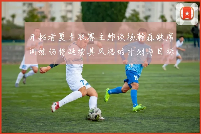 开拓者夏季联赛主帅谈杨瀚森缺席训练仍将延续其风格的计划与目标