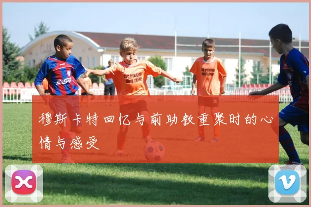 穆斯卡特回忆与前助教重聚时的心情与感受