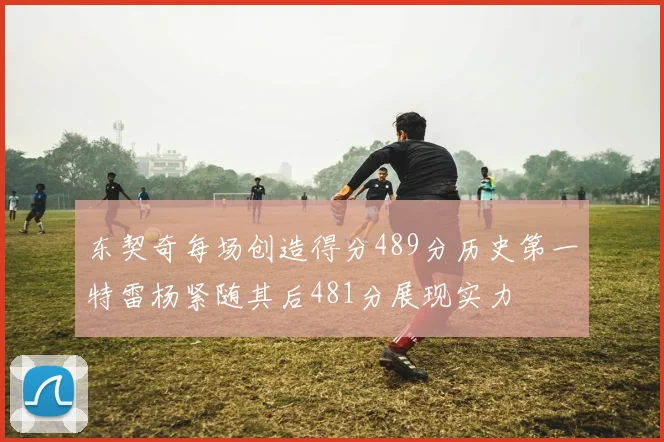 东契奇每场创造得分489分历史第一特雷杨紧随其后481分展现实力