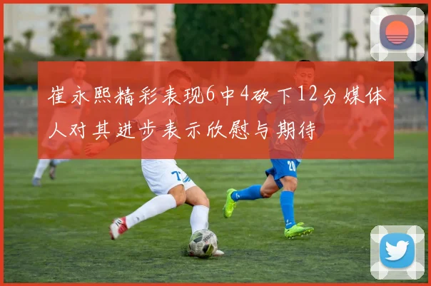 崔永熙精彩表现6中4砍下12分媒体人对其进步表示欣慰与期待