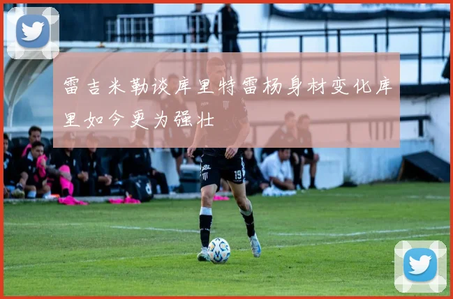 雷吉米勒谈库里特雷杨身材变化库里如今更为强壮