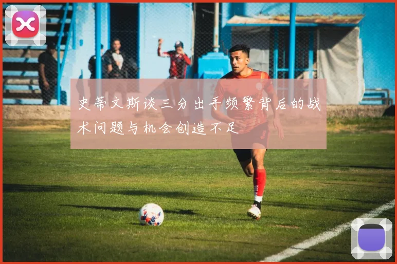 史蒂文斯谈三分出手频繁背后的战术问题与机会创造不足