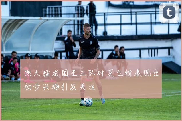 热火猛龙国王三队对莫兰特表现出初步兴趣引发关注