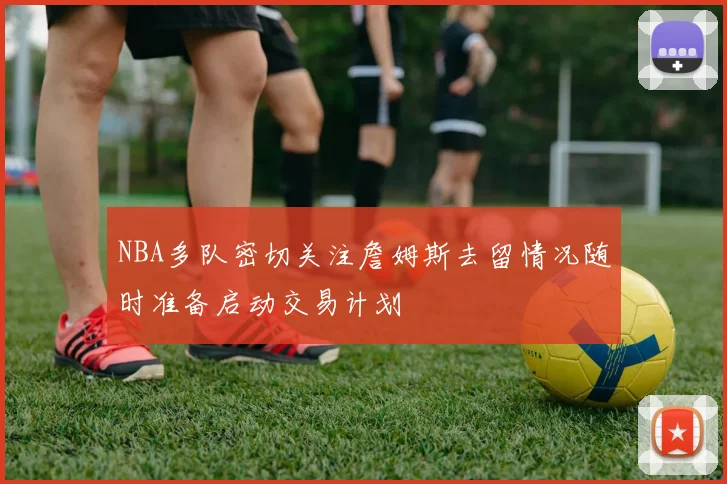 NBA多队密切关注詹姆斯去留情况随时准备启动交易计划