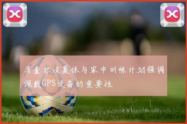 马奎尔谈夏休与家中训练计划强调佩戴GPS设备的重要性