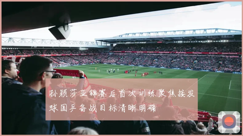 孙颖莎亚锦赛后首次训练聚焦接发球国乒备战目标清晰明确