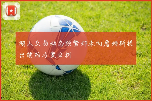湖人交易动态频繁却未向詹姆斯提出续约方案分析
