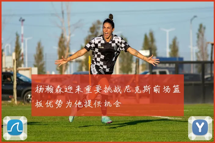 杨瀚森迎来重要挑战尼克斯前场篮板优势为他提供机会