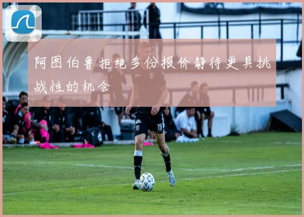 阿图伯鲁拒绝多份报价静待更具挑战性的机会