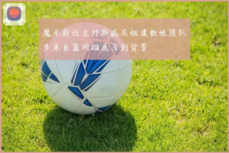 魔术新任主帅斯威尼组建教练团队多来自篮网雄鹿马刺背景