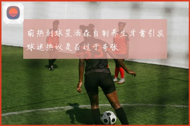 前热刺球星汤森自制养生牙膏引发球迷热议是否过于夸张