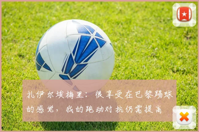 扎伊尔埃梅里：很享受在巴黎踢球的感觉，我的跑动对抗仍需提高