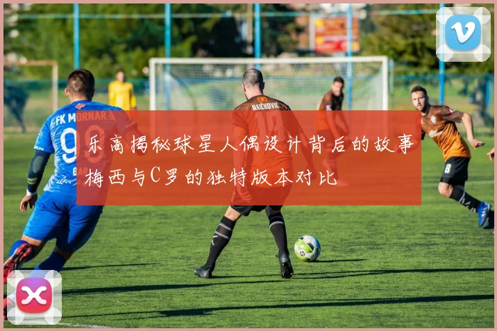 乐高揭秘球星人偶设计背后的故事梅西与C罗的独特版本对比